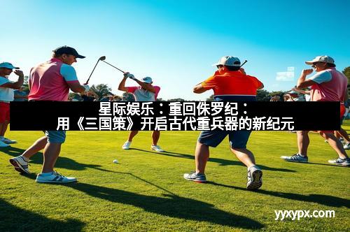 星际娱乐：重回侏罗纪：用《三国策》开启古代重兵器的新纪元