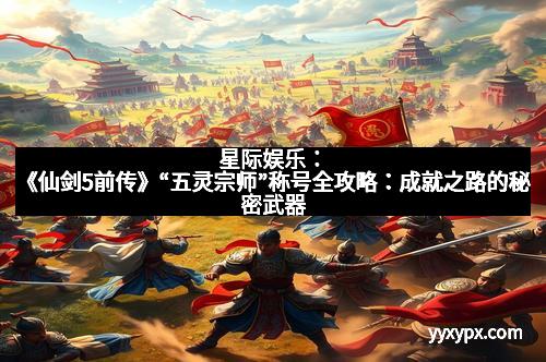 星际娱乐：《仙剑5前传》“五灵宗师”称号全攻略：成就之路的秘密武器